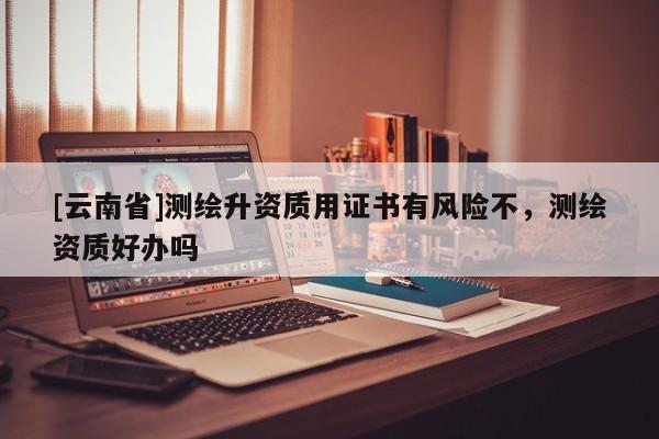 [云南省]測(cè)繪升資質(zhì)用證書有風(fēng)險(xiǎn)不，測(cè)繪資質(zhì)好辦嗎