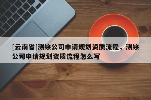 [云南省]測繪公司申請規劃資質流程，測繪公司申請規劃資質流程怎么寫