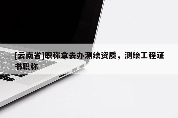 [云南省]職稱拿去辦測(cè)繪資質(zhì)，測(cè)繪工程證書職稱
