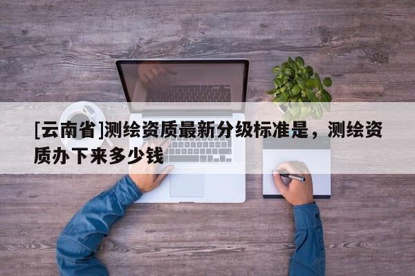 [云南省]測繪資質最新分級標準是，測繪資質辦下來多少錢