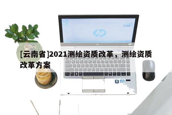 [云南省]2021測繪資質(zhì)改革，測繪資質(zhì)改革方案