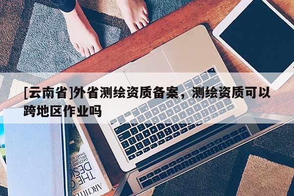 [云南省]外省測繪資質備案，測繪資質可以跨地區作業嗎