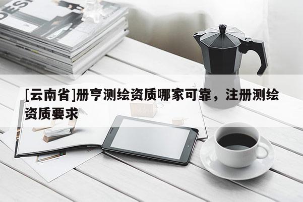 [云南省]冊(cè)亨測(cè)繪資質(zhì)哪家可靠，注冊(cè)測(cè)繪資質(zhì)要求