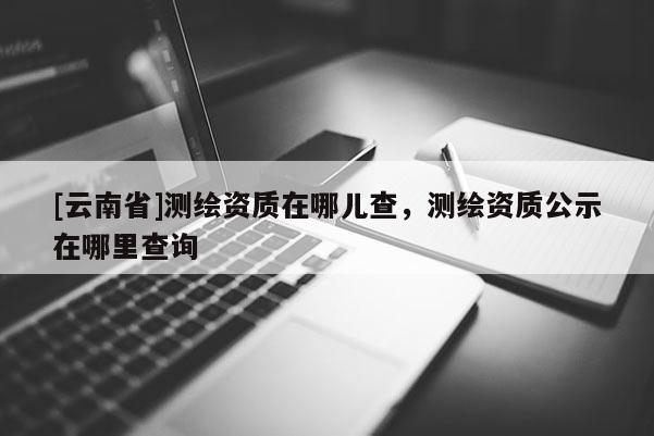 [云南省]測繪資質在哪兒查，測繪資質公示在哪里查詢