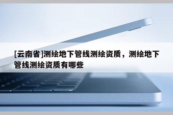 [云南省]測繪地下管線測繪資質，測繪地下管線測繪資質有哪些