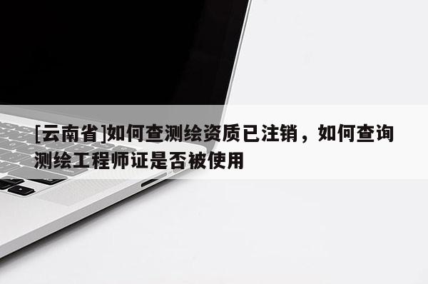 [云南省]如何查測繪資質已注銷，如何查詢測繪工程師證是否被使用