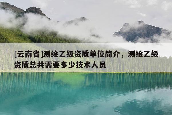 [云南省]測繪乙級資質(zhì)單位簡介，測繪乙級資質(zhì)總共需要多少技術(shù)人員