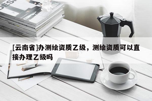 [云南省]辦測繪資質乙級，測繪資質可以直接辦理乙級嗎