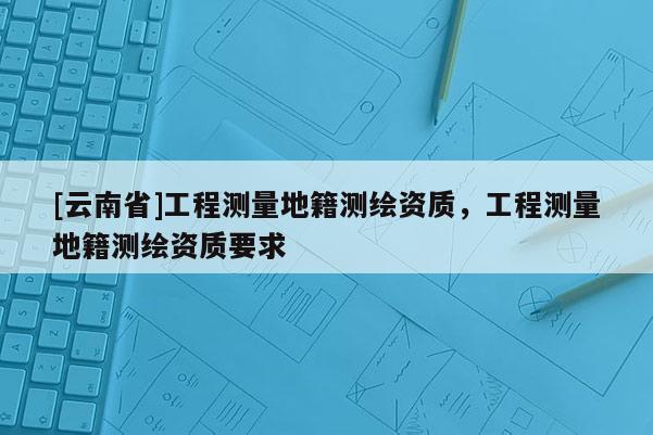 [云南省]工程測量地籍測繪資質，工程測量地籍測繪資質要求