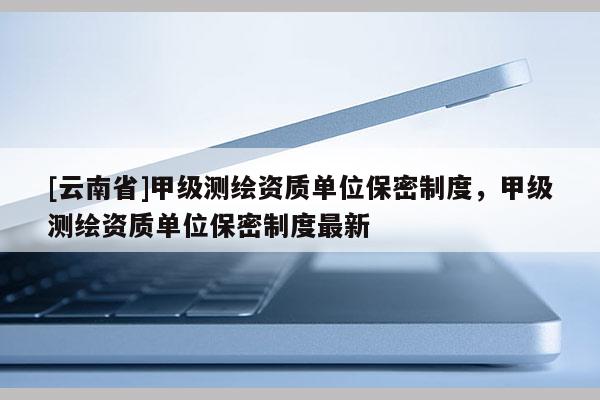 [云南省]甲級(jí)測(cè)繪資質(zhì)單位保密制度，甲級(jí)測(cè)繪資質(zhì)單位保密制度最新
