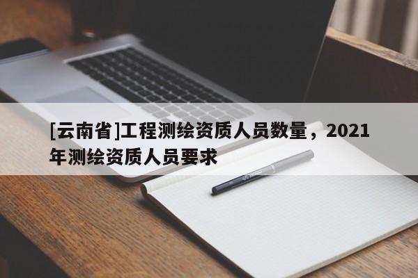 [云南省]工程測繪資質人員數量，2021年測繪資質人員要求