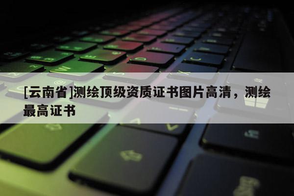 [云南省]測繪頂級資質證書圖片高清，測繪最高證書