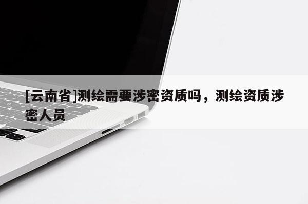 [云南省]測繪需要涉密資質嗎，測繪資質涉密人員