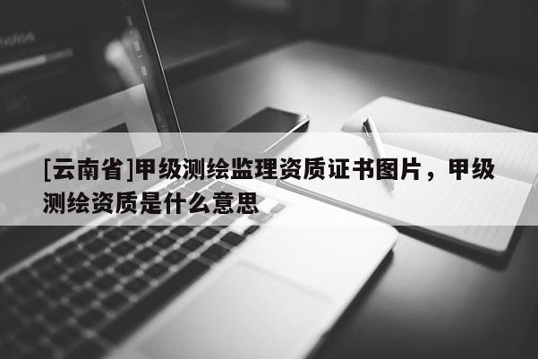 [云南省]甲級測繪監理資質證書圖片，甲級測繪資質是什么意思