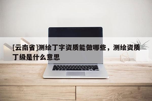 [云南省]測繪丁字資質能做哪些，測繪資質丁級是什么意思