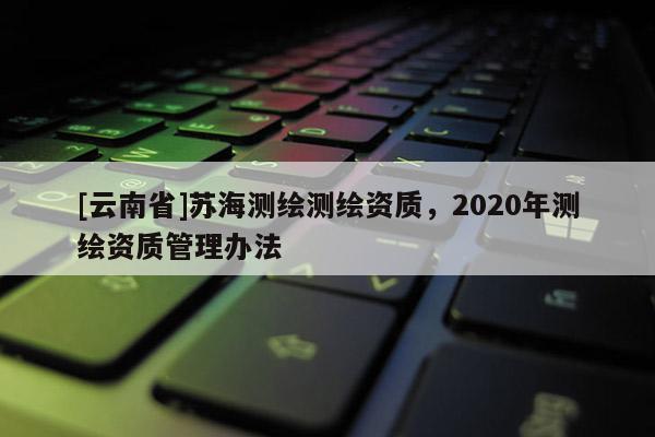 [云南省]蘇海測繪測繪資質，2020年測繪資質管理辦法
