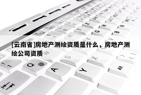 [云南省]房地產測繪資質是什么，房地產測繪公司資質