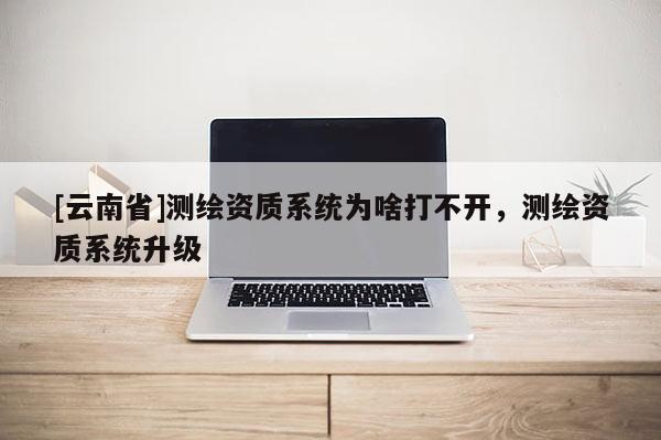 [云南省]測繪資質系統為啥打不開，測繪資質系統升級