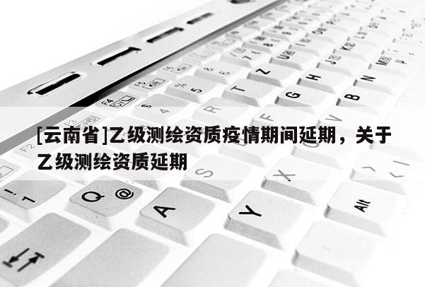 [云南省]乙級測繪資質疫情期間延期，關于乙級測繪資質延期