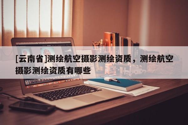 [云南省]測繪航空攝影測繪資質，測繪航空攝影測繪資質有哪些