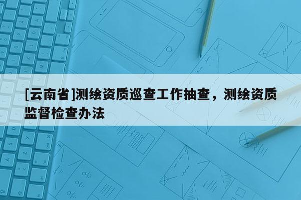 [云南省]測繪資質巡查工作抽查，測繪資質監督檢查辦法