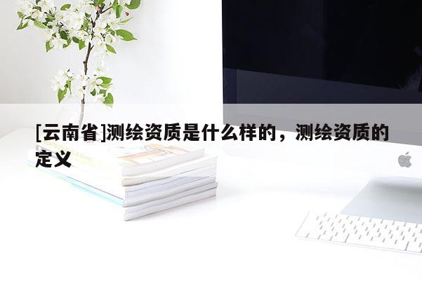 [云南省]測(cè)繪資質(zhì)是什么樣的，測(cè)繪資質(zhì)的定義