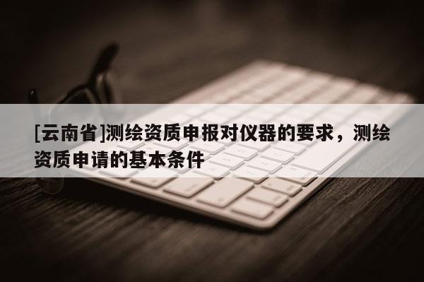 [云南省]測(cè)繪資質(zhì)申報(bào)對(duì)儀器的要求，測(cè)繪資質(zhì)申請(qǐng)的基本條件