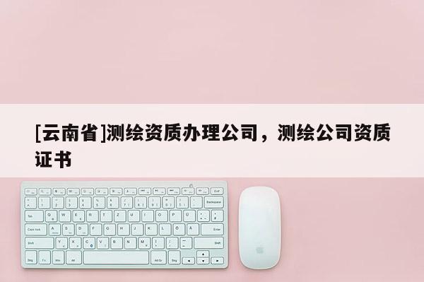[云南省]測繪資質辦理公司，測繪公司資質證書