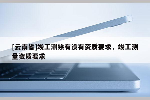[云南省]竣工測繪有沒有資質要求，竣工測量資質要求