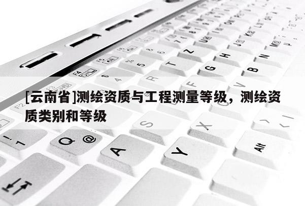 [云南省]測繪資質與工程測量等級，測繪資質類別和等級