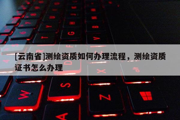 [云南省]測(cè)繪資質(zhì)如何辦理流程，測(cè)繪資質(zhì)證書怎么辦理