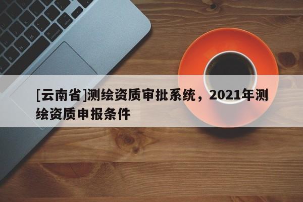 [云南省]測繪資質(zhì)審批系統(tǒng)，2021年測繪資質(zhì)申報條件
