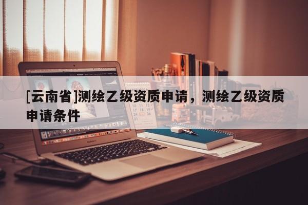 [云南省]測繪乙級資質申請，測繪乙級資質申請條件