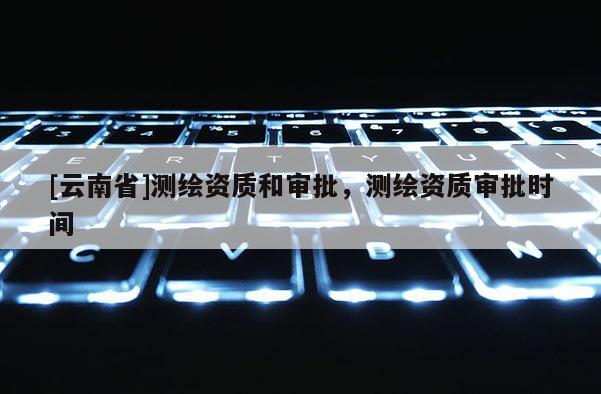 [云南省]測繪資質和審批，測繪資質審批時間