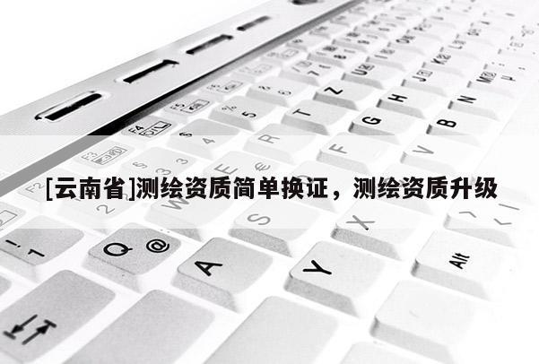 [云南省]測繪資質簡單換證，測繪資質升級
