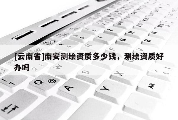 [云南省]南安測繪資質多少錢，測繪資質好辦嗎