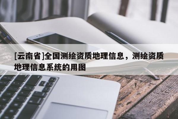 [云南省]全國測繪資質地理信息，測繪資質地理信息系統的用圖