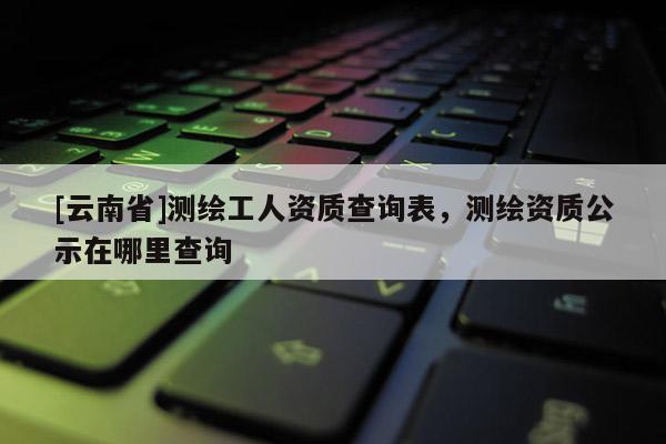 [云南省]測繪工人資質(zhì)查詢表，測繪資質(zhì)公示在哪里查詢