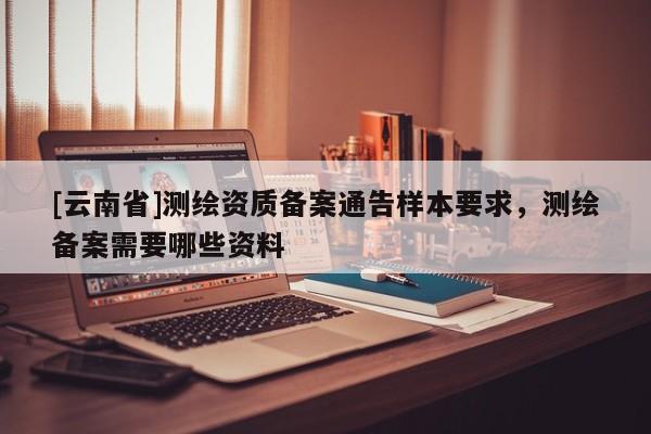 [云南省]測(cè)繪資質(zhì)備案通告樣本要求，測(cè)繪備案需要哪些資料