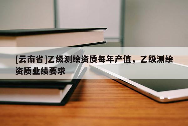 [云南省]乙級測繪資質每年產值，乙級測繪資質業績要求