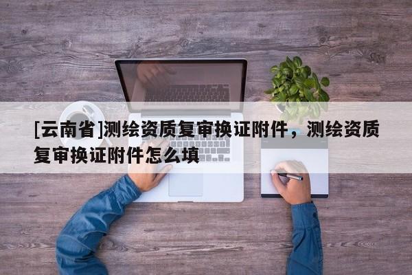 [云南省]測繪資質復審換證附件，測繪資質復審換證附件怎么填
