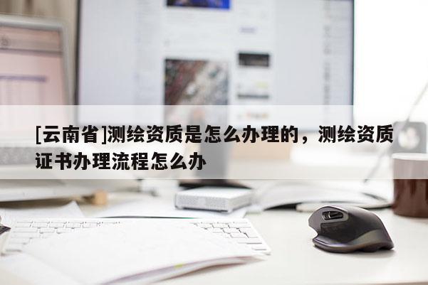 [云南省]測繪資質(zhì)是怎么辦理的，測繪資質(zhì)證書辦理流程怎么辦