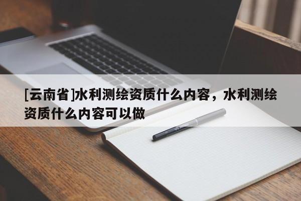 [云南省]水利測繪資質什么內容，水利測繪資質什么內容可以做