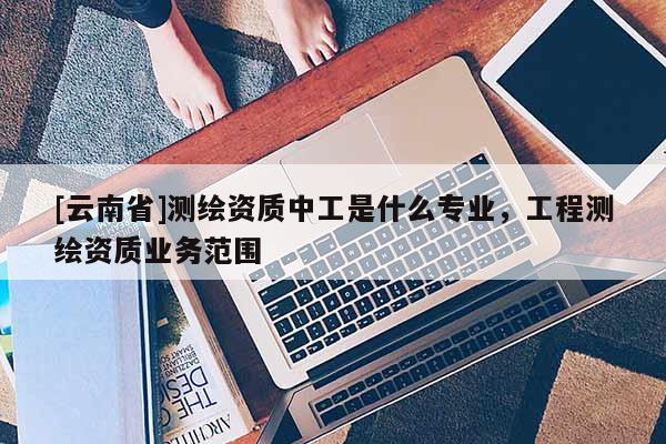 [云南省]測繪資質中工是什么專業，工程測繪資質業務范圍