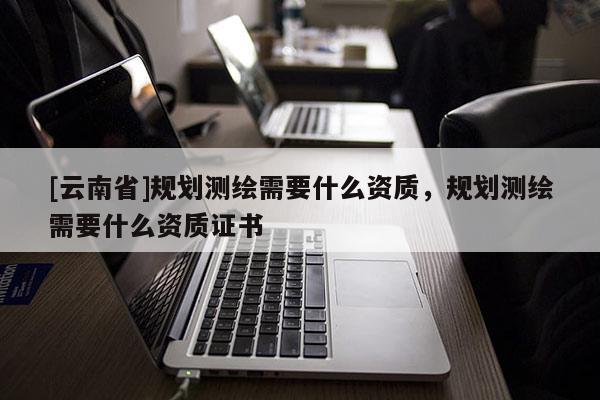[云南省]規(guī)劃測繪需要什么資質，規(guī)劃測繪需要什么資質證書