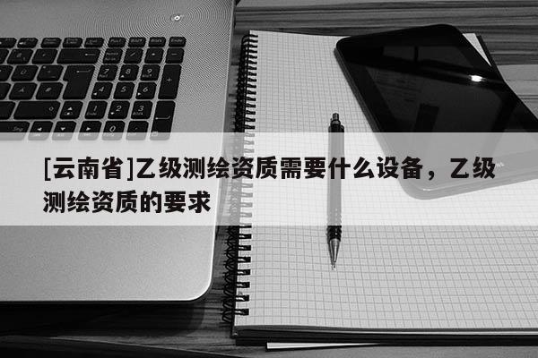[云南省]乙級測繪資質需要什么設備，乙級測繪資質的要求
