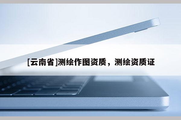 [云南省]測繪作圖資質，測繪資質證