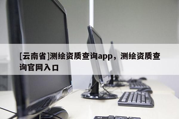 [云南省]測繪資質查詢app，測繪資質查詢官網入口