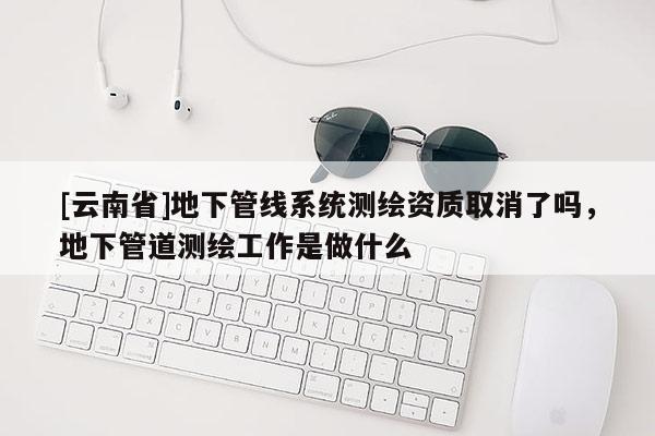 [云南省]地下管線系統測繪資質取消了嗎，地下管道測繪工作是做什么