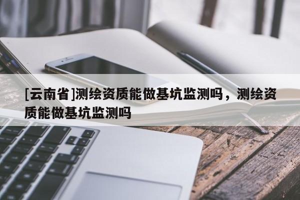 [云南省]測繪資質能做基坑監測嗎，測繪資質能做基坑監測嗎
